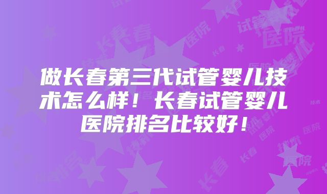 做长春第三代试管婴儿技术怎么样！长春试管婴儿医院排名比较好！