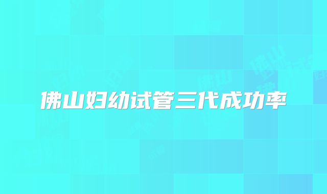 佛山妇幼试管三代成功率