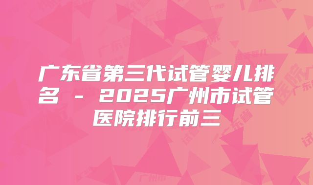 广东省第三代试管婴儿排名 - 2025广州市试管医院排行前三