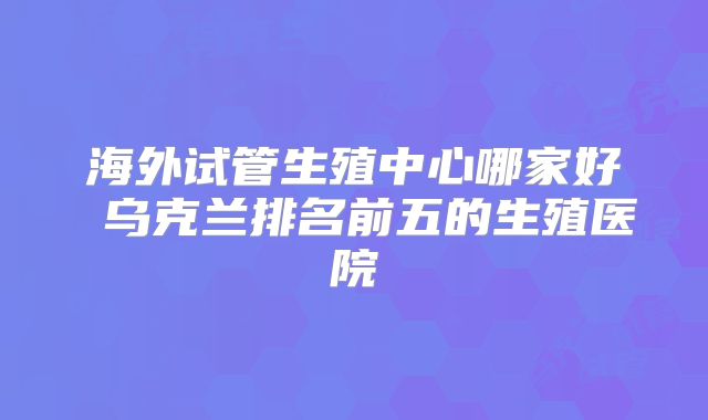 海外试管生殖中心哪家好 乌克兰排名前五的生殖医院
