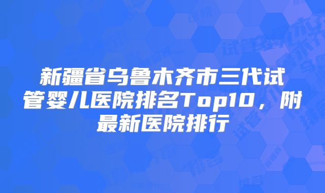 新疆省乌鲁木齐市三代试管婴儿医院排名Top10,附最新医院排行