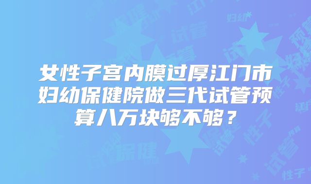 女性子宫内膜过厚江门市妇幼保健院做三代试管预算八万块够不够？