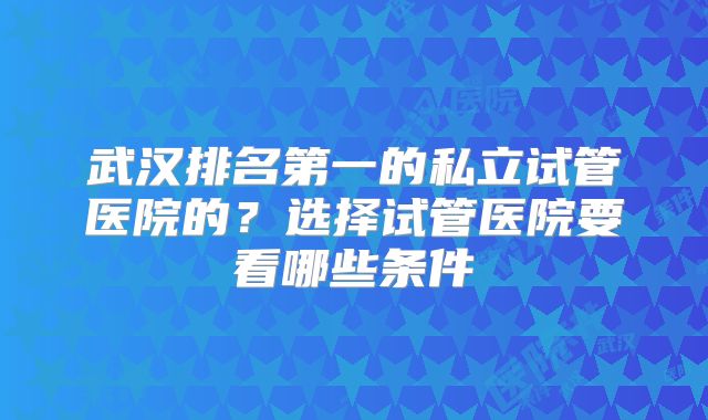 武汉排名第一的私立试管医院的?选择试管医院要看哪些条件