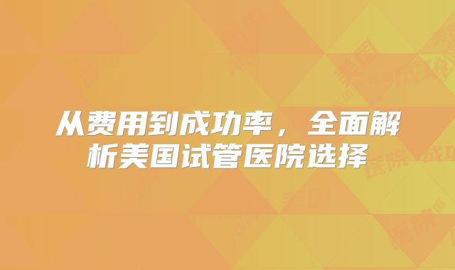 从费用到成功率，全面解析美国试管医院选择