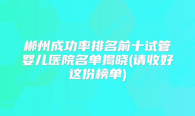 郴州成功率排名前十试管婴儿医院名单揭晓(请收好这份榜单)