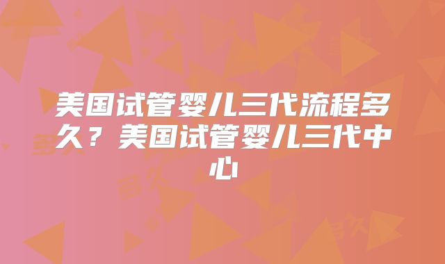 美国试管婴儿三代流程多久？美国试管婴儿三代中心