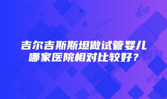 吉尔吉斯斯坦做试管婴儿哪家医院相对比较好？