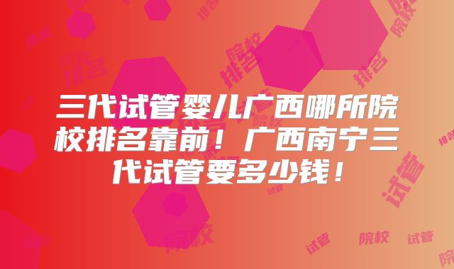 三代试管婴儿广西哪所院校排名靠前！广西南宁三代试管要多少钱！