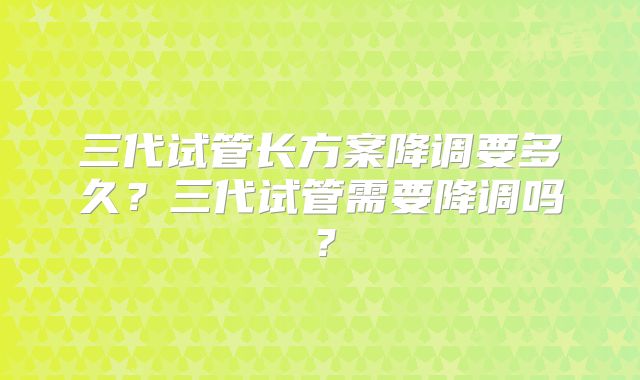 三代试管长方案降调要多久？三代试管需要降调吗？
