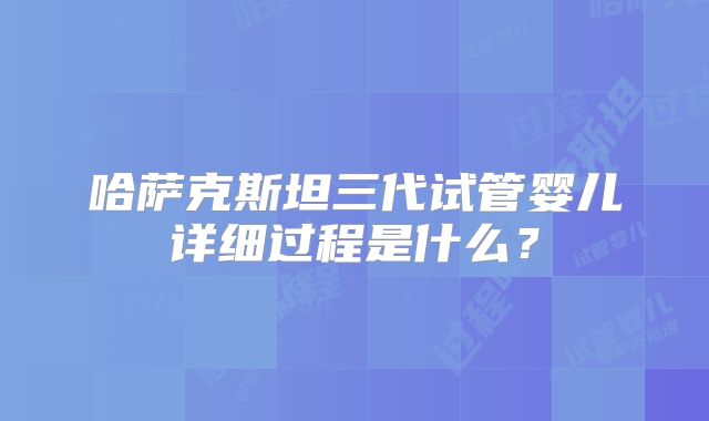 哈萨克斯坦三代试管婴儿详细过程是什么?