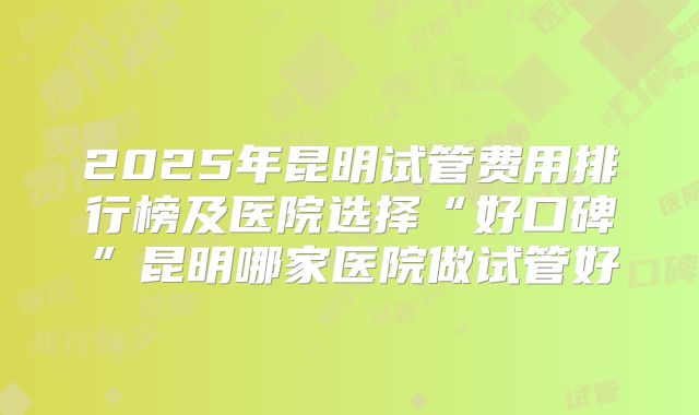 2025年昆明试管费用排行榜及医院选择“好口碑”昆明哪家医院做试管好