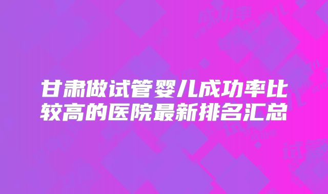 甘肃做试管婴儿成功率比较高的医院最新排名汇总