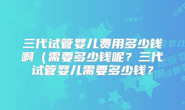 三代试管婴儿费用多少钱啊（需要多少钱呢？三代试管婴儿需要多少钱？