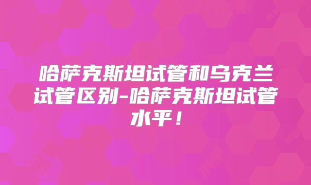 哈萨克斯坦试管和乌克兰试管区别-哈萨克斯坦试管水平！
