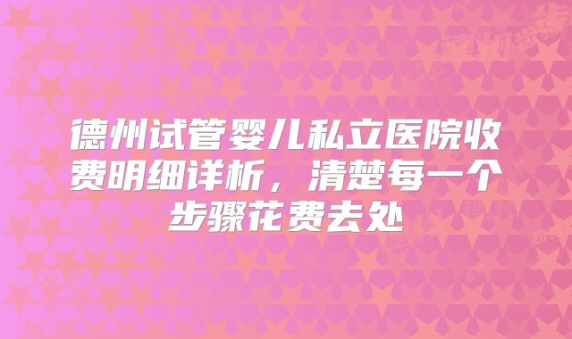 德州试管婴儿私立医院收费明细详析，清楚每一个步骤花费去处