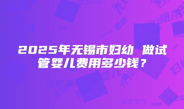 2025年无锡市妇幼 做试管婴儿费用多少钱？