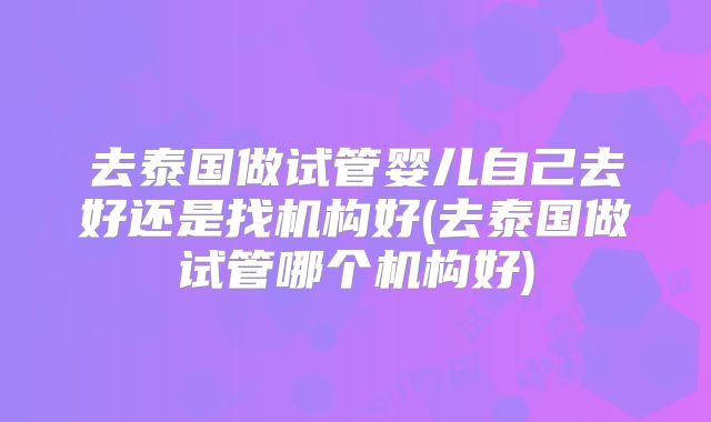 去泰国做试管婴儿自己去好还是找机构好(去泰国做试管哪个机构好)