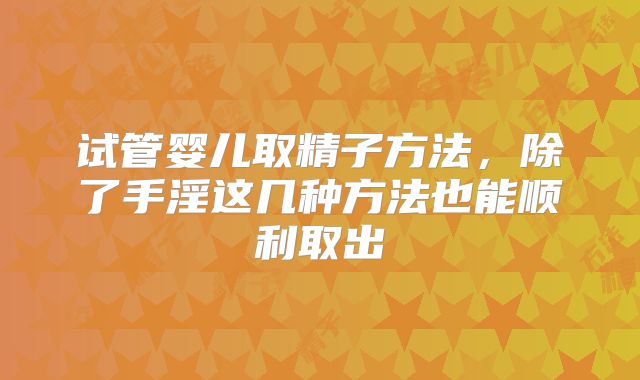 试管婴儿取精子方法,除了手淫这几种方法也能顺利取出