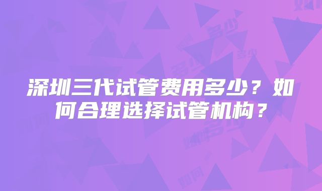 深圳三代试管费用多少？如何合理选择试管机构？