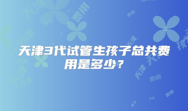 天津3代试管生孩子总共费用是多少？
