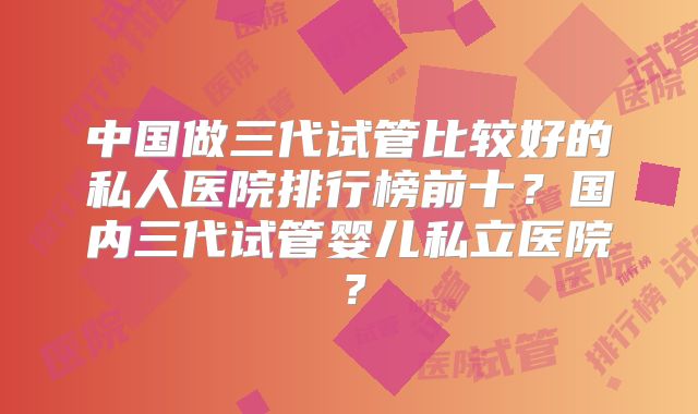 中国做三代试管比较好的私人医院排行榜前十?国内三代试管婴儿私立医院?