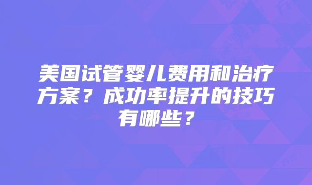 美国试管婴儿费用和治疗方案？成功率提升的技巧有哪些？