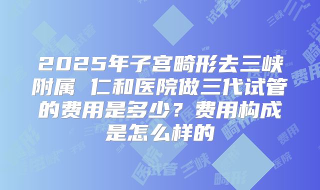 2025年子宫畸形去三峡附属 仁和医院做三代试管的费用是多少?费用构成是怎么样的