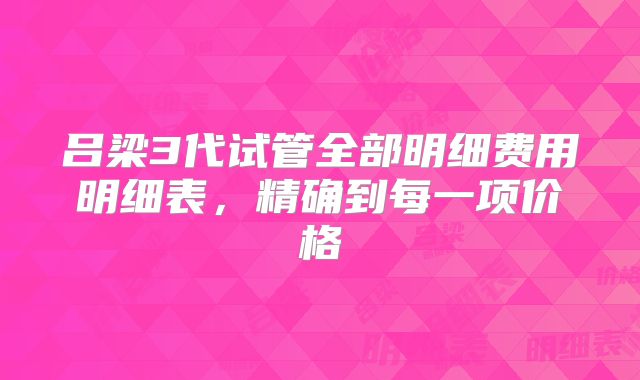 吕梁3代试管全部明细费用明细表，精确到每一项价格
