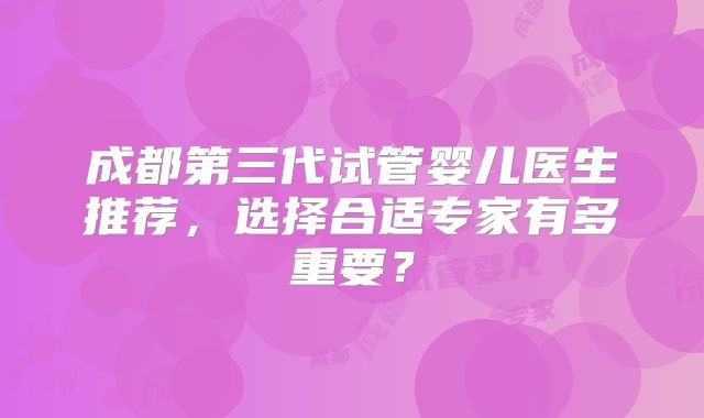 成都第三代试管婴儿医生推荐，选择合适专家有多重要？