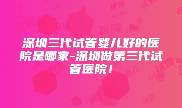 深圳三代试管婴儿好的医院是哪家-深圳做第三代试管医院！