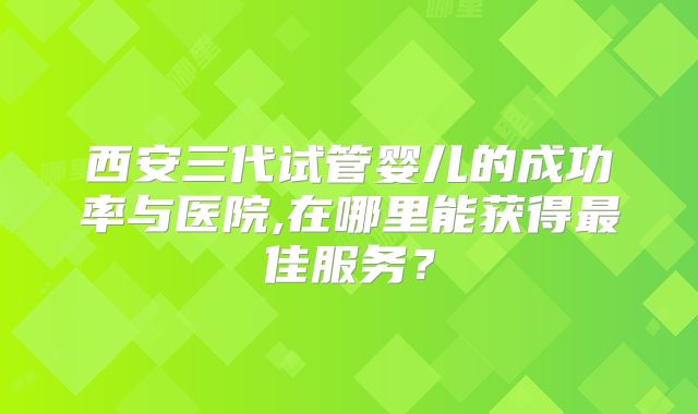 西安三代试管婴儿的成功率与医院,在哪里能获得最佳服务?