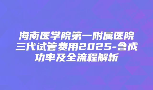 海南医学院第一附属医院三代试管费用2025-含成功率及全流程解析