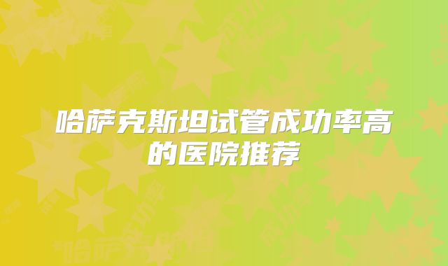 哈萨克斯坦试管成功率高的医院推荐