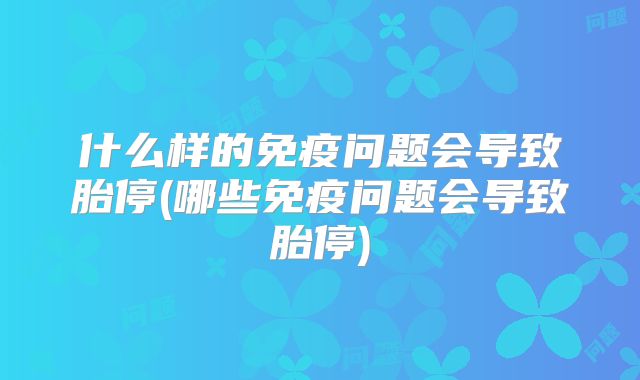 什么样的免疫问题会导致胎停(哪些免疫问题会导致胎停)