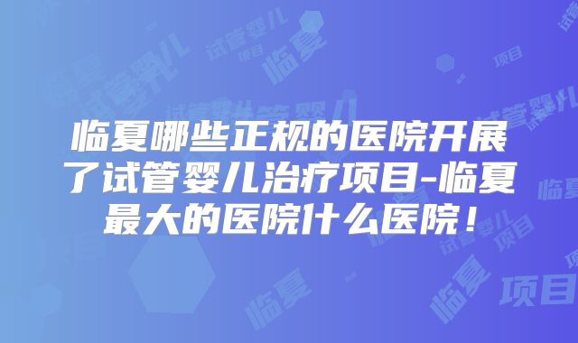 临夏哪些正规的医院开展了试管婴儿治疗项目-临夏最大的医院什么医院!