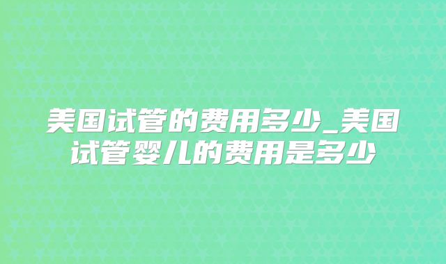 美国试管的费用多少_美国试管婴儿的费用是多少
