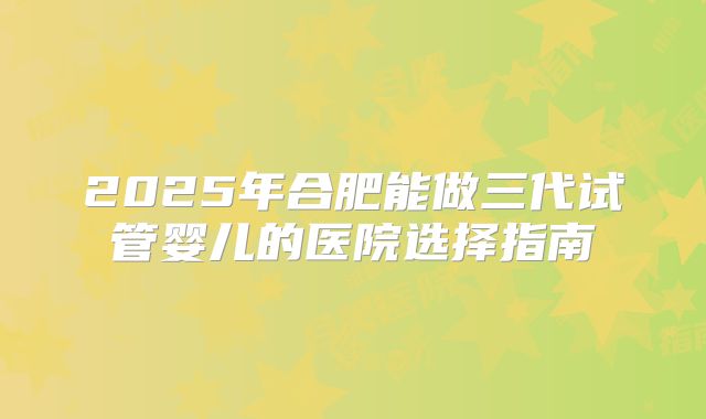 2025年合肥能做三代试管婴儿的医院选择指南