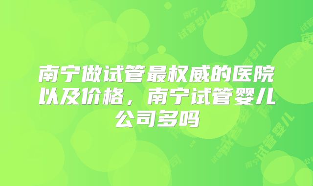 南宁做试管最权威的医院以及价格,南宁试管婴儿公司多吗