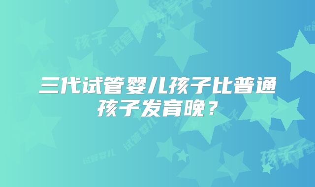 三代试管婴儿孩子比普通孩子发育晚？