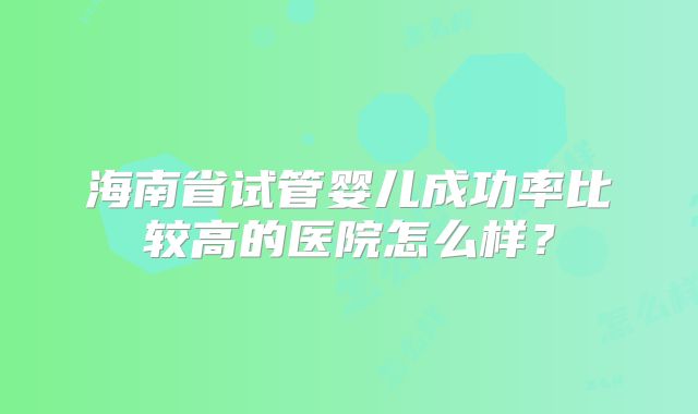 海南省试管婴儿成功率比较高的医院怎么样?