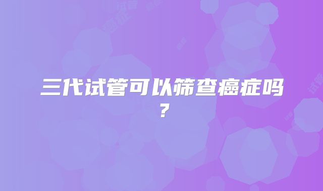 三代试管可以筛查癌症吗？