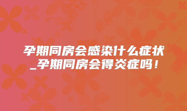 孕期同房会感染什么症状_孕期同房会得炎症吗！