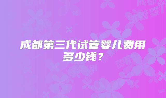 成都第三代试管婴儿费用多少钱？