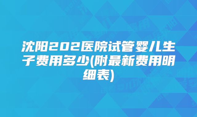 沈阳202医院试管婴儿生子费用多少(附最新费用明细表)