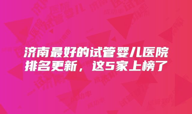 济南最好的试管婴儿医院排名更新,这5家上榜了