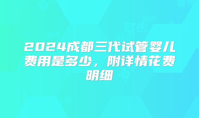 2024成都三代试管婴儿费用是多少,附详情花费明细