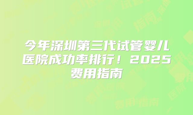今年深圳第三代试管婴儿医院成功率排行！2025费用指南