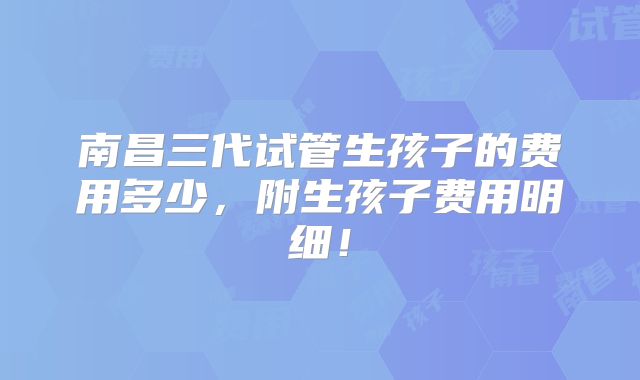 南昌三代试管生孩子的费用多少,附生孩子费用明细!