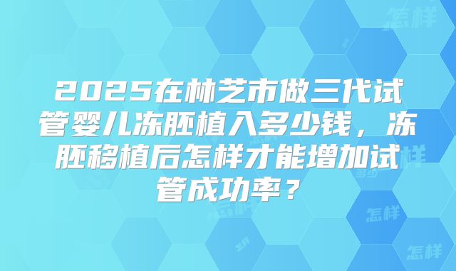 2025在林芝市做三代试管婴儿冻胚植入多少钱,冻胚移植后怎样才能增加试管成功率?
