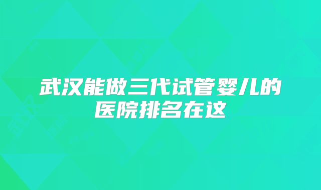 武汉能做三代试管婴儿的医院排名在这